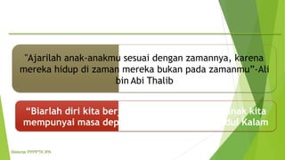 "Ajarilah anak-anakmu sesuai dengan zamannya, karena
mereka hidup di zaman mereka bukan pada zamanmu”-Ali
bin Abi Thalib
“Biarlah diri kita berjuang hari ini
mempunyai masa depan yang lebih
agar anak-anak kita
baik” – Abdul Kalam
Webinar PPPPTK IPA
 