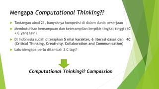 Mengapa Computational Thinking??
 Tantangan abad 21, banyaknya kompetisi di dalam dunia pekerjaan
 Membutuhkan kemampuan dan keterampilan berpikir tingkat tinggi (4C
+ C yang lain)
 Di Indonesia sudah diterapkan 5 nilai karakter, 6 literasi dasar dan
(Critical Thinking, Creativity, Collaboration and Communication)
 Lalu Mengapa perlu ditambah 2 C lagi?
4C
Computational Thinking?? Compassion
 