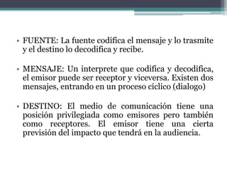 • FUENTE: La fuente codifica el mensaje y lo trasmite
y el destino lo decodifica y recibe.
• MENSAJE: Un interprete que codifica y decodifica,
el emisor puede ser receptor y viceversa. Existen dos
mensajes, entrando en un proceso cíclico (dialogo)
• DESTINO: El medio de comunicación tiene una
posición privilegiada como emisores pero también
como receptores. El emisor tiene una cierta
previsión del impacto que tendrá en la audiencia.
 