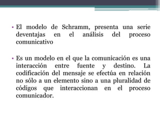 • El modelo de Schramm, presenta una serie
deventajas en el análisis del proceso
comunicativo
• Es un modelo en el que la comunicación es una
interacción entre fuente y destino. La
codificación del mensaje se efectúa en relación
no sólo a un elemento sino a una pluralidad de
códigos que interaccionan en el proceso
comunicador.
 