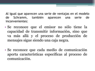 Al igual que aparecen una serie de ventajas en el modelo
de Schramm, también aparecen una serie de
inconvenientes:
• Se reconoce que el emisor no sólo tiene la
capacidad de transmitir información, sino que
va más allá y el proceso de producción de
mensajes sigue siendo una caja negra.
• Se reconoce que cada medio de comunicación
aporta características específicas al proceso de
comunicación.
 