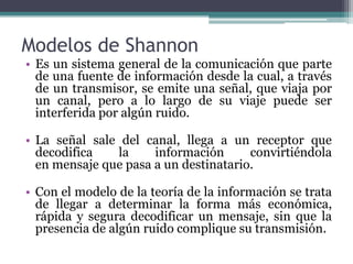 Modelos de Shannon
• Es un sistema general de la comunicación que parte
de una fuente de información desde la cual, a través
de un transmisor, se emite una señal, que viaja por
un canal, pero a lo largo de su viaje puede ser
interferida por algún ruido.
• La señal sale del canal, llega a un receptor que
decodifica la información convirtiéndola
en mensaje que pasa a un destinatario.
• Con el modelo de la teoría de la información se trata
de llegar a determinar la forma más económica,
rápida y segura decodificar un mensaje, sin que la
presencia de algún ruido complique su transmisión.
 