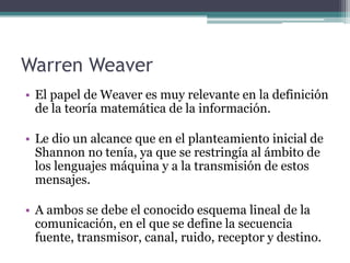 Warren Weaver
• El papel de Weaver es muy relevante en la definición
de la teoría matemática de la información.
• Le dio un alcance que en el planteamiento inicial de
Shannon no tenía, ya que se restringía al ámbito de
los lenguajes máquina y a la transmisión de estos
mensajes.
• A ambos se debe el conocido esquema lineal de la
comunicación, en el que se define la secuencia
fuente, transmisor, canal, ruido, receptor y destino.
 