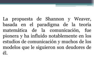 La propuesta de Shannon y Weaver,
basada en el paradigma de la teoría
matemática de la comunicación, fue
pionera y ha influido notablemente en los
estudios de comunicación y muchos de los
modelos que le siguieron son deudores de
él.
 