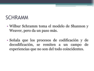 • Wilbur Schramm toma el modelo de Shannon y
Weaver, pero da un paso más.
• Señala que los procesos de codificación y de
decodificación, se remiten a un campo de
experiencias que no son del todo coincidentes.
SCHRAMM
 