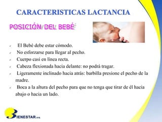 POSICIÓN DEL BEBÉ
 El Bebé debe estar cómodo.
 No esforzarse para llegar al pecho.
 Cuerpo casi en línea recta.
 Cabeza flexionada hacia delante: no podrá tragar.
 Ligeramente inclinado hacia atrás: barbilla presione el pecho de la
madre.
 Boca a la altura del pecho para que no tenga que tirar de él hacia
abajo o hacia un lado.
 