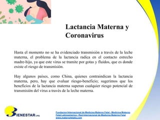 Lactancia Materna y
Coronavirus
Hasta el momento no se ha evidenciado transmisión a través de la leche
materna, el problema de la lactancia radica en el contacto estrecho
madre-hijo, ya que este virus se tramite por gotas y fluidos, que es donde
existe el riesgo de transmisión.
Hay algunos países, como China, quienes contraindican la lactancia
materna, pero, hay que evaluar riesgo-beneficio; sugerimos que los
beneficios de la lactancia materna superan cualquier riesgo potencial de
transmisión del virus a través de la leche materna.
Fundacion Internacional de Medicina Materno Fetal - Medicina Materno
Fetal Latinoamerica - Red Internacional de Medicina Materno Fetal
www.maternofetalla.com
 