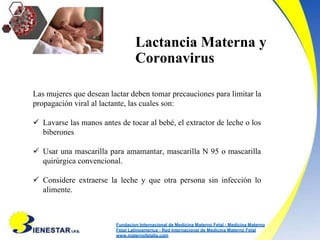 Lactancia Materna y
Coronavirus
Las mujeres que desean lactar deben tomar precauciones para limitar la
propagación viral al lactante, las cuales son:
 Lavarse las manos antes de tocar al bebé, el extractor de leche o los
biberones
 Usar una mascarilla para amamantar, mascarilla N 95 o mascarilla
quirúrgica convencional.
 Considere extraerse la leche y que otra persona sin infección lo
alimente.
Fundacion Internacional de Medicina Materno Fetal - Medicina Materno
Fetal Latinoamerica - Red Internacional de Medicina Materno Fetal
www.maternofetalla.com
 