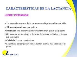 LIBRE DEMANDA
La lactancia materna debe comenzar en la primera hora de vida
Alimentado cada vez que quiera,
Desde el mismo momento del nacimiento y hasta que suelte el pecho
Olvidarse de los horarios y la duración de la toma, no limitar el tiempo
por cada pecho
Cada bebé tiene su propio ritmo
La cantidad de leche producida aumentará cuantas más veces se dé el
pecho.
 