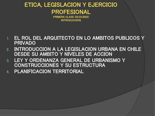 ETICA, LEGISLACION Y EJERCICIO
PROFESIONAL
PRIMERA CLASE (02.03.2022)
INTRODUCCION
1. EL ROL DEL ARQUITECTO EN LO AMBITOS PUBLICOS Y
PRIVADO
2. INTRODUCCION A LA LEGISLACION URBANA EN CHILE
DESDE SU AMBITO Y NIVELES DE ACCION
3. LEY Y ORDENANZA GENERAL DE URBANISMO Y
CONSTRUCCIONES Y SU ESTRUCTURA
4. PLANIFICACION TERRITORIAL
 