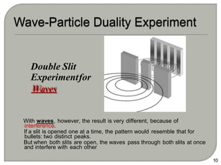 With waves, however, the result is very different, because of
interference.
If a slit is opened one at a time, the pattern would resemble that for
bullets: two distinct peaks.
But when both slits are open, the waves pass through both slits at once
and interfere with each other
10
Double Slit
Experimentfor
Waves
 