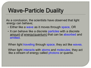 As a conclusion, the scientists have observed that light
energy can behave;
• Either like a wave as it moves through space, OR
• It can behave like a discrete particles with a discrete
amount of energy(quantum) that can be absorbed and
emitted.
When light traveling through space, they act like waves.
When light interacts with atoms and molecules, they act
like a stream of energy called photons or quanta.
 