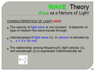 CHARACTERISTICS OF LIGHT W
A
V
E
S
The velocity of light wave is not constant. It depends on
type of medium the wave travels through.
Velocity/speed of light wave (v) in vacuum is denoted by
c. c = 3 x 108 m/s
The relationship among frequency(f), light velocity (c),
and wavelength (λ) is expressed mathematically as:
22
f
c
 