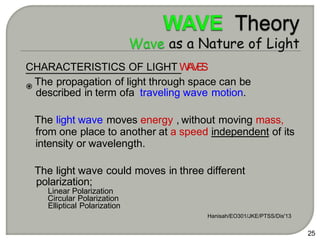 CHARACTERISTICS OF LIGHT W
A
V
E
S
The propagation of light through space can be
described in term ofa traveling wave motion.
The light wave moves energy , without moving mass,
from one place to another at a speed independent of its
intensity or wavelength.
The light wave could moves in three different
polarization;
Linear Polarization
Circular Polarization
Elliptical Polarization
Hanisah/EO301/JKE/PTSS/Dis'13
25
 
