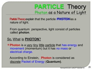 ParticleTheoryexplain that the particle PHOTON as a
nature of light.
From quantum perspective, light consist of particles
called photon.
So, What is PHOTON?
Photon is a very tiny little particle that has energy and
movement (momentum) but it has no mass or
electrical charge.
According to Einstein, Photon is considered as
discrete Packet of Energy (Quantum).
Hanisah/EO301/JKE/PTSS/Dis'13 29
 