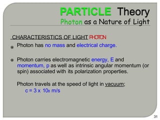 31
CHARACTERISTICS OF LIGHT P
H
O
T
O
N
Photon has no mass and electrical charge.
Photon carries electromagnetic energy, E and
momentum, p as well as intrinsic angular momentum (or
spin) associated with its polarization properties.
Photon travels at the speed of light in vacuum;
c = 3 x 108 m/s
 