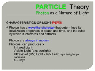 CHARACTERISTICS OF LIGHT P
H
O
T
O
N
Photon has a wavelike character that determines its
localization properties in space and time, and the rules
by which it interferes and diffracts.
Photon are always in motion.
Photons can produces :-
Infrared Light
Visible Light (e.g: sunlight)
Ultraviolet (UV) Light - UVa & UVb rays that give you
sunburns
X – rays
 