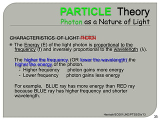 Hanisah/EO301/JKE/PTSS/Dis'13
35
CHARACTERISTICS OF LIGHT P
H
O
T
O
N
The Energy (E) of the light photon is proportional to the
frequency (f) and inversely proportional to the wavelength (λ).
The higher the frequency (OR lower the wavelength) the
higher the energy of the photon.
- Higher frequency photon gains more energy
- Lower frequency photon gains less energy
For example, BLUE ray has more energy than RED ray
because BLUE ray has higher frequency and shorter
wavelength.
 