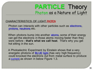 36
CHARACTERISTICS OF LIGHT P
H
O
T
O
N
Photon can interacts with other particles such as electrons,
protons, neutrons etc.
When photons bump into another atoms, some of their energy
can get the electrons in those atoms moving faster than they
were before - that's what we call heat. That's why you get
hot sitting in the sun.
A Photoelectric Experiment by Einstein shows that a very
energetic photons of BLUE light (has very high frequency)
could knocked the electrons out from metal surface to produce
a current as shown in below Figure 1.3.
 