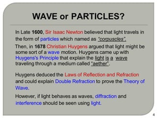 In Late 1600, Sir Isaac Newton believed that light travels in
the form of particles which named as “corpuscles”.
Then, in 1678 Christian Huygens argued that light might be
some sort of a wave motion. Huygens came up with
Huygens's Principle that explain the light is a wave
traveling through a medium called “aether”.
Huygens deduced the Laws of Reflection and Refraction
and could explain Double Refraction to prove the Theory of
Wave.
However, if light behaves as waves, diffraction and
interference should be seen using light.
4
WAVE or PARTICLES?
 