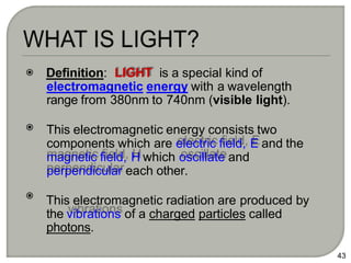 Definition: LIGHT is a special kind of
electromagnetic energy with a wavelength
range from 380nm to 740nm (visible light).
This electromagnetic energy consists two
components which are electric field, E and the
magnetic field, H which oscillate and
perpendicular each other.
This electromagnetic radiation are produced by
the vibrations of a charged particles called
photons.
43
 