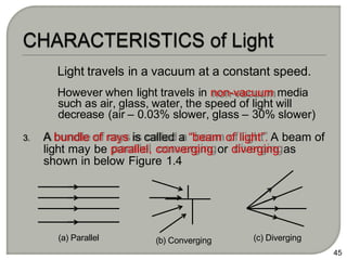 3. A bundle of rays is called a “beam of light”. A beam of
light may be parallel, converging or diverging as
shown in below Figure 1.4
45
(c) Diverging
(a) Parallel (b) Converging
Light travels in a vacuum at a constant speed.
However when light travels in non-vacuum media
such as air, glass, water, the speed of light will
decrease (air – 0.03% slower, glass – 30% slower)
 