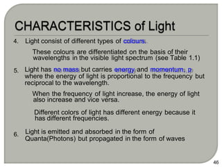 4.
5.
6.
Light consist of different types of colours.
These colours are differentiated on the basis of their
wavelengths in the visible light spectrum (see Table 1.1)
Light has no mass but carries energy and momentum, p
where the energy of light is proportional to the frequency but
reciprocal to the wavelength.
When the frequency of light increase, the energy of light
also increase and vice versa.
Different colors of light has different energy because it
has different frequencies.
Light is emitted and absorbed in the form of
Quanta(Photons) but propagated in the form of waves
46
 
