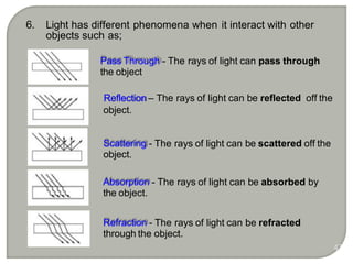 Pass Through - The rays of light can pass through
the object
Absorption - The rays of light can be absorbed by
the object.
Reflection – The rays of light can be reflected off the
object.
Scattering - The rays of light can be scattered off the
object.
Refraction - The rays of light can be refracted
through the object.
6. Light has different phenomena when it interact with other
objects such as;
47
 