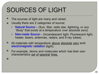 The sources of light are many and varied.
Usually there are 2 categories of source;
• Natural Source – (Sun, Star, radio star, lightning, or any
“Body” that exists at a temperature over absolute zero).
• Man-made Source – (Incandescent light, Fluorescent light,
heater, lasers, antennas, radars, and X-ray tubes).
All materials with temperature above absolute zero emit
electromagnetic radiation (light).
For example, atoms and molecules which has their own
characteristics set of spectral lines.
48
 