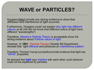 Huygens failed provide any strong evidence to show that
diffraction and interference of light occurred.
Furthermore, Huygens could not explain why light has different
colours at all (He did not know that different colors of light have
different “wavelengths”)
Therefore, Newton’s Particle Theory is acceptable since his
strong evidence about Particle nature of light.
However, In 1801, Thomas Young’s Double Slit Experiment
showed that light diffracts and produces an interference pattern.
Therefore, Thomas Young successful provide evidence that light has
“WAVE” properties.
He showed that light rays interfere with each other; such behavior
could not be explained by particles.
5
WAVE or PARTICLES?
 