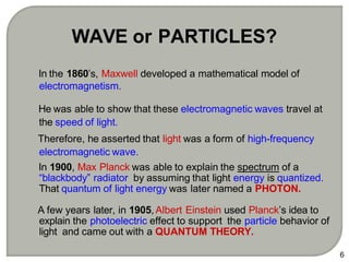 In the 1860’s, Maxwell developed a mathematical model of
electromagnetism.
He was able to show that these electromagnetic waves travel at
the speed of light.
Therefore, he asserted that light was a form of high-frequency
electromagnetic wave.
In 1900, Max Planck was able to explain the spectrum of a
“blackbody” radiator by assuming that light energy is quantized.
That quantum of light energy was later named a PHOTON.
A few years later, in 1905, Albert Einstein used Planck’s idea to
explain the photoelectric effect to support the particle behavior of
light and came out with a QUANTUM THEORY.
6
WAVE or PARTICLES?
 