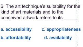 6. The art technique’s suitability for the
kind of art materials and to the
conceived artwork refers to its _____
a. accessibility c. appropriateness
b. affordability d. availability
 
