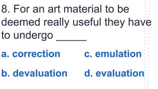 8. For an art material to be
deemed really useful they have
to undergo _____
a. correction c. emulation
b. devaluation d. evaluation
 
