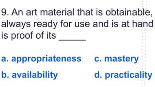 9. An art material that is obtainable,
always ready for use and is at hand
is proof of its _____
a. appropriateness c. mastery
b. availability d. practicality
 