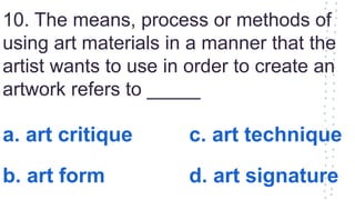 10. The means, process or methods of
using art materials in a manner that the
artist wants to use in order to create an
artwork refers to _____
a. art critique c. art technique
b. art form d. art signature
 