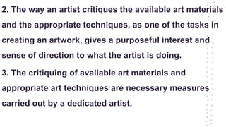 2. The way an artist critiques the available art materials
and the appropriate techniques, as one of the tasks in
creating an artwork, gives a purposeful interest and
sense of direction to what the artist is doing.
3. The critiquing of available art materials and
appropriate art techniques are necessary measures
carried out by a dedicated artist.
 