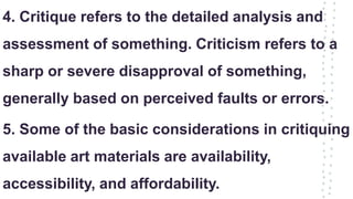 4. Critique refers to the detailed analysis and
assessment of something. Criticism refers to a
sharp or severe disapproval of something,
generally based on perceived faults or errors.
5. Some of the basic considerations in critiquing
available art materials are availability,
accessibility, and affordability.
 