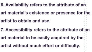 6. Availability refers to the attribute of an
art material’s existence or presence for the
artist to obtain and use.
7. Accessibility refers to the attribute of an
art material to be easily acquired by the
artist without much effort or difficulty.
 