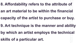 8. Affordability refers to the attribute of
an art material to be within the financial
capacity of the artist to purchase or buy.
9. Art technique is the manner and ability
by which an artist employs the technical
skills of a particular art.
 