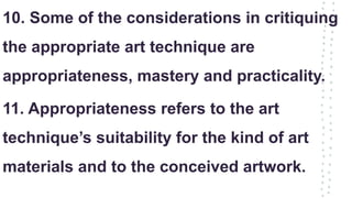 10. Some of the considerations in critiquing
the appropriate art technique are
appropriateness, mastery and practicality.
11. Appropriateness refers to the art
technique’s suitability for the kind of art
materials and to the conceived artwork.
 