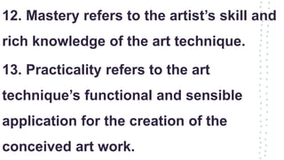 12. Mastery refers to the artist’s skill and
rich knowledge of the art technique.
13. Practicality refers to the art
technique’s functional and sensible
application for the creation of the
conceived art work.
 