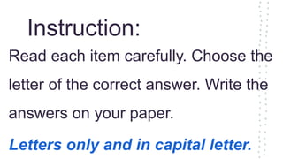 Instruction:
Read each item carefully. Choose the
letter of the correct answer. Write the
answers on your paper.
Letters only and in capital letter.
 