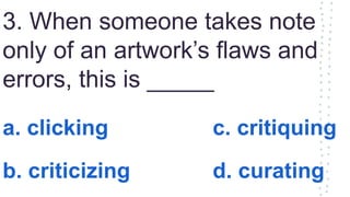 3. When someone takes note
only of an artwork’s flaws and
errors, this is _____
a. clicking c. critiquing
b. criticizing d. curating
 