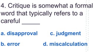 4. Critique is somewhat a formal
word that typically refers to a
careful _____
a. disapproval c. judgment
b. error d. miscalculation
 