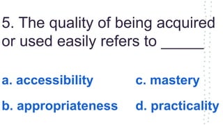 5. The quality of being acquired
or used easily refers to _____
a. accessibility c. mastery
b. appropriateness d. practicality
 