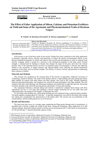 Iranian Journal of Field Crops Research
Homepage: https://jcesc.um.ac.ir
Research Article
Vol. 21, No. 3, Fall 2023, p. 285-301
The Effect of Foliar Application of Silicon, Calcium, and Potassium Fertilizers
on Yield and Some of the Agronomic and Physicomechanical Traits of Hordeum
Vulgare
R. Nodehi1
, M. Baradaran firozabadi2
, H. Mirzaee moghaddam 3*
, A. Gholami2
Received: 1 December 2022
Revised: 06 February 2023
Accepted: 14 February 2023
How to cite this article:
Nodehi, R., Baradaran firozabadi, M., Mirzaee moghaddam, H., & Gholami, A. (2023).
The Effect of Foliar Application of Silicon, Calcium, and Potassium Fertilizers on Yield
and Some of the Agronomic and Physicomechanical Traits of Hordeum Vulgare. Iranian
Journal of Field Crops Research, 21(3), 285-301. (in Persian with English abstract).
https://doi.org/10.22067/jcesc.2023.80010.1208
Introduction
Food security is one of the basic needs of any society. Studies have been conducted on the foliar application
of elements, especially silicon, calcium, and potassium, to reduce the adverse environmental effects on the
physico-mechanical properties of cereals and improve their growth and development in order to maintain food
security. Lodging, which is caused by a decrease in the mechanical properties of the plant stem's flexural
strength, is characterized by bending or fracture that changes the angle of the grain stem from the vertical
position. Due to the important factors involved, an important aspect of performance is directly and indirectly
related to the occurrence of fungal diseases and nutrient-related issues affecting the physico-mechanical
properties of the plant, such as flexural strength. The efficacy of silicon, calcium, and potassium in addressing
these concerns is notable.
Materials and Methods
This research was conducted at the research farm of the Faculty of Agriculture, Shahroud University of
Technology, located in Bastam. The seeds of the Reyhan cultivar, a high-yielding and early spring-type barley
plant suitable for regions with mild winters and short springs, were used in this study. Planting operations
followed agricultural principles, and irrigation was carried out using atmospheric and ridge methods. The first
irrigation took place after planting, and subsequent irrigations were performed at eight-day intervals. Harvesting
was done manually at the end of the growing period, specifically 115 days after planting.
The experiment followed a factorial design and utilized a randomized complete block design with three
replications. On July 11 (115 days after planting), a harvest sample measuring 50 cm2
was taken from each
experimental plot, accounting for the margins, to determine the yield.
For the barley stem bending test, a three-point bending test was conducted using a material testing machine.
The probe applied a loading speed of 5 mm.min-1
. A specially designed jaw was used for the barley stem cutting
test, taking into consideration the characteristics of the barley plant. The incision test was performed on the
second median, and the loading speed was set at 20 mm.min-1
.
Results and Discussion
The main axial stem serves as a storage organ, supporting the filling grains through stock re-transference. A
desirable trait is having a higher dry weight in the stem. Among the treatments, foliar application of 6 mM
calcium chloride, along with sodium silicate at all three levels and spraying with 12 mM silicon at concentrations
of 150 and 300 mg.L-1
, showed statistically superior results.
1- PhD Student, Faculty of Agriculture, Shahrood University of Technology, Shahrood, Iran
2- Associate Professor, Faculty of Agriculture, Shahrood University of Technology, Shahrood, Iran
3- Assistant Professor, Faculty of Agriculture, Shahrood University of Technology, Shahrood, Iran
(*- Corresponding Author Email: hosseinsg@yahoo.com)
https://doi.org/10.22067/jcesc.2023.80010.1208
 
