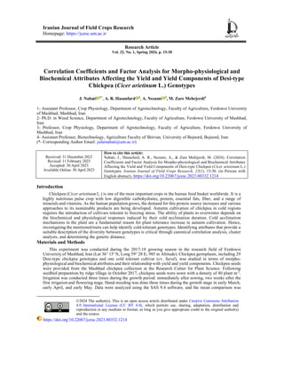 Iranian Journal of Field Crops Research
Homepage: https://jcesc.um.ac.ir
Research Article
Vol. 22, No. 1, Spring 2024, p. 15-30
Correlation Coefficients and Factor Analysis for Morpho-physiological and
Biochemical Attributes Affecting the Yield and Yield Components of Desi-type
Chickpea (Cicer arietinum L.) Genotypes
1
J. Nabati 1*
, A. R. Hasanfard 2
, A. Nezami 3
, M. Zare Mehrjerdi4
1- Assistant Professor, Crop Physiology, Department of Agrotechnology, Faculty of Agriculture, Ferdowsi University
of Mashhad, Mashhad, Iran
2- Ph.D. in Weed Science, Department of Agrotechnology, Faculty of Agriculture, Ferdowsi University of Mashhad,
Iran
3- Professor, Crop Physiology, Department of Agrotechnology, Faculty of Agriculture, Ferdowsi University of
Mashhad, Iran
4- Assistant Professor, Biotechnology, Agriculture Faculty of Shirvan, University of Bojnord, Bojnord, Iran
(*- Corresponding Author Email: jafarnabati@um.ac.ir)
Received: 31 December 2022
Revised: 11 February 2023
Accepted: 30 April 2023
Available Online: 30 April 2023
How to cite this article:
Nabati, J., Hasanfard, A. R., Nezami, A., & Zare Mehrjerdi, M. (2024). Correlation
Coefficients and Factor Analysis for Morpho-physiological and Biochemical Attributes
Affecting the Yield and Yield Components of Desi-type Chickpea (Cicer arietinum L.)
Genotypes. Iranian Journal of Field Crops Research, 22(1), 15-30. (in Persian with
English abstract). https://doi.org/10.22067/jcesc.2023.80332.1214
Introduction
Chickpea (Cicer arietinum L.) is one of the most important crops in the human food basket worldwide. It is a
highly nutritious pulse crop with low digestible carbohydrates, protein, essential fats, fiber, and a range of
minerals and vitamins. As the human population grows, the demand for this protein source increases and various
approaches to its sustainable products are being developed. Autumn cultivation of chickpea in cold regions
requires the introduction of cultivars tolerant to freezing stress. The ability of plants to overwinter depends on
the biochemical and physiological responses induced by their cold acclimation duration. Cold acclimation
mechanisms in the plant are a fundamental reason for plant tolerance increase in autumn cultivation. Hence,
investigating the mentioned traits can help identify cold-tolerant genotypes. Identifying attributes that provide a
suitable description of the diversity between genotypes is critical through canonical correlation analysis, cluster
analysis, and determining the genetic distance.
Materials and Methods
This experiment was conducted during the 2017-18 growing season in the research field of Ferdowsi
University of Mashhad, Iran (Lat 36° 15′ N, Long 59° 28 E; 985 m Altitude). Chickpea germplasm, including 29
Desi-type chickpea genotypes and one cold tolerant cultivar (cv. Saral), was studied in terms of morpho-
physiological and biochemical attributes and their relationship with yield and yield components. Chickpea seeds
were provided from the Mashhad chickpea collection at the Research Center for Plant Science. Following
seedbed preparation by ridge tillage in October 2017, chickpea seeds were sown with a density of 40 plant m-2
.
Irrigation was conducted three times during the growth period: immediately after sowing, two weeks after the
first irrigation and flowering stage. Hand-weeding was done three times during the growth stage in early March,
early April, and early May. Data were analyzed using the SAS 9.4 software, and the mean comparison was
©2024 The author(s). This is an open access article distributed under Creative Commons Attribution
4.0 International License (CC BY 4.0), which permits use, sharing, adaptation, distribution and
reproduction in any medium or format, as long as you give appropriate credit to the original author(s)
and the source.
https://doi.org/10.22067/jcesc.2023.80332.1214
 