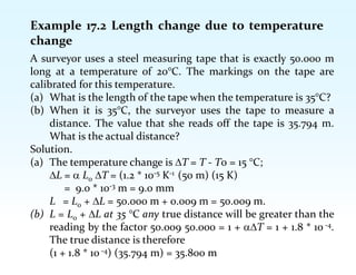 Example 17.2 Length change due to temperature
change
A surveyor uses a steel measuring tape that is exactly 50.000 m
long at a temperature of 20°C. The markings on the tape are
calibrated for this temperature.
(a) What is the length of the tape when the temperature is 35°C?
(b) When it is 35°C, the surveyor uses the tape to measure a
distance. The value that she reads off the tape is 35.794 m.
What is the actual distance?
Solution.
(a) The temperature change is T = T - T0 = 15 °C;
L =  L0 T = (1.2 * 10-5 K-1 (50 m) (15 K)
= 9.0 * 10-3 m = 9.0 mm
L = L0 + L = 50.000 m + 0.009 m = 50.009 m.
(b) L = L0 + L at 35 °C any true distance will be greater than the
reading by the factor 50.009 50.000 = 1 + T = 1 + 1.8 * 10 -4.
The true distance is therefore
(1 + 1.8 * 10 -4) (35.794 m) = 35.800 m
 
