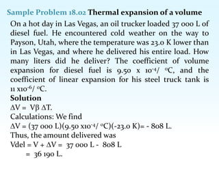Sample Problem 18.02 Thermal expansion of a volume
On a hot day in Las Vegas, an oil trucker loaded 37 000 L of
diesel fuel. He encountered cold weather on the way to
Payson, Utah, where the temperature was 23.0 K lower than
in Las Vegas, and where he delivered his entire load. How
many liters did he deliver? The coefficient of volume
expansion for diesel fuel is 9.50 x 10-4/ 0C, and the
coefficient of linear expansion for his steel truck tank is
11 x10-6/ 0C.
Solution
V = V T.
Calculations: We find
V = (37 000 L)(9.50 x10-4/ 0C)(-23.0 K)= - 808 L.
Thus, the amount delivered was
Vdel = V + V = 37 000 L - 808 L
= 36 190 L.
 