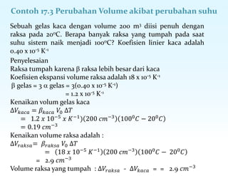 Contoh 17.3 Perubahan Volume akibat perubahan suhu
Penyelesaian
Raksa tumpah karena  raksa lebih besar dari kaca
Koefisien ekspansi volume raksa adalah 18 x 10-5 K-1
 gelas = 3  gelas = 3(0.40 x 10-5 K-1)
= 1.2 x 10-5 K-1
Kenaikan volum gelas kaca
∆𝑉𝑘𝑎𝑐𝑎 = 𝛽𝑘𝑎𝑐𝑎 𝑉0 ∆𝑇
= 1.2 𝑥 10−5
𝑥 𝐾−1
) 200 𝑐𝑚−3
1000
𝐶 − 200
𝐶
= 0.19 𝑐𝑚−3
Kenaikan volume raksa adalah :
∆𝑉𝑟𝑎𝑘𝑠𝑎= 𝛽𝑟𝑎𝑘𝑠𝑎 𝑉0 ∆𝑇
= 18 𝑥 10−5 𝐾−1 200 𝑐𝑚−3 1000𝐶 − 200𝐶
= 2.9 𝑐𝑚−3
Volume raksa yang tumpah : ∆𝑉𝑟𝑎𝑘𝑠𝑎 - ∆𝑉𝑘𝑎𝑐𝑎 = = 2.9 𝑐𝑚−3
Sebuah gelas kaca dengan volume 200 m3 diisi penuh dengan
raksa pada 20oC. Berapa banyak raksa yang tumpah pada saat
suhu sistem naik menjadi 100oC? Koefisien linier kaca adalah
0.40 x 10-5 K-1
 